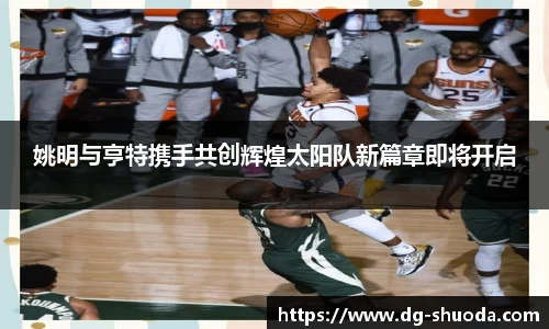 姚明与亨特携手共创辉煌太阳队新篇章即将开启