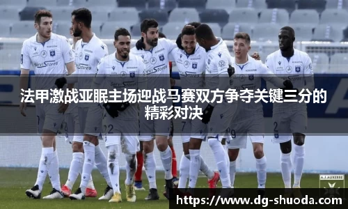 法甲激战亚眠主场迎战马赛双方争夺关键三分的精彩对决